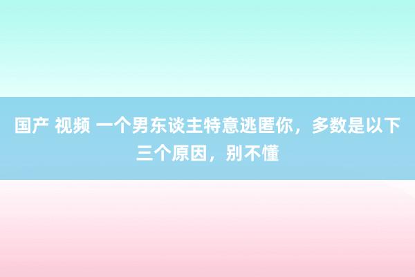 国产 视频 一个男东谈主特意逃匿你，多数是以下三个原因，别不懂
