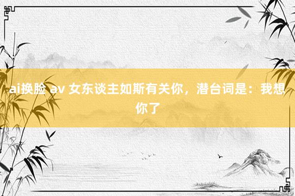 ai换脸 av 女东谈主如斯有关你，潜台词是：我想你了