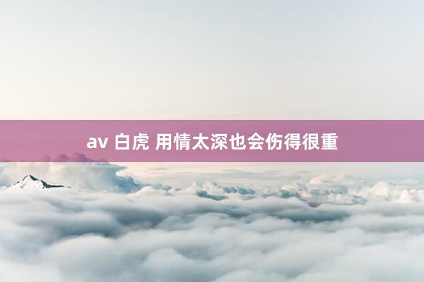 av 白虎 用情太深也会伤得很重