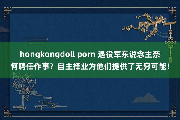 hongkongdoll porn 退役军东说念主奈何聘任作事？自主择业为他们提供了无穷可能！