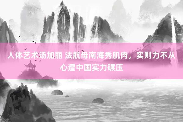 人体艺术汤加丽 法航母南海秀肌肉，实则力不从心遭中国实力碾压