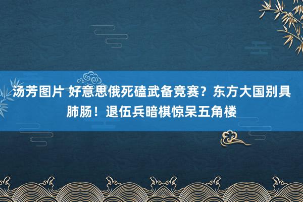 汤芳图片 好意思俄死磕武备竞赛？东方大国别具肺肠！退伍兵暗棋惊呆五角楼