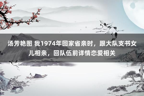 汤芳艳图 我1974年回家省亲时，跟大队支书女儿相亲，回队伍前详情恋爱相关