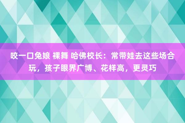 咬一口兔娘 裸舞 哈佛校长：常带娃去这些场合玩，孩子眼界广博、花样高，更灵巧