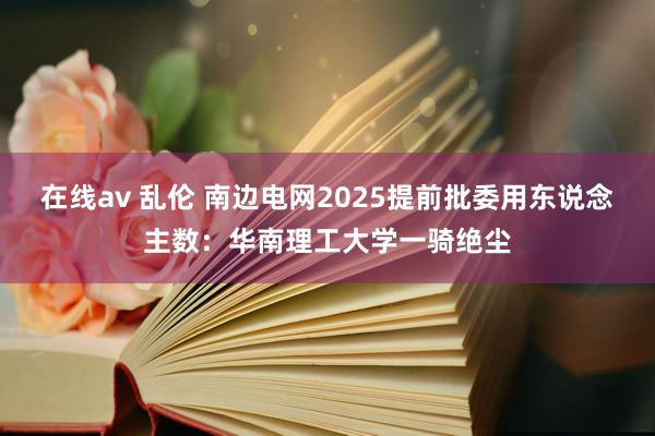 在线av 乱伦 南边电网2025提前批委用东说念主数：华南理工大学一骑绝尘