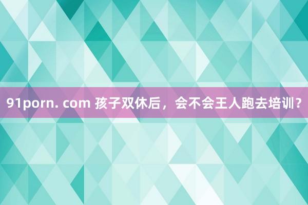 91porn. com 孩子双休后，会不会王人跑去培训？