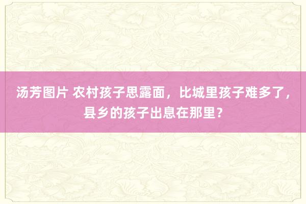 汤芳图片 农村孩子思露面，比城里孩子难多了，县乡的孩子出息在那里？
