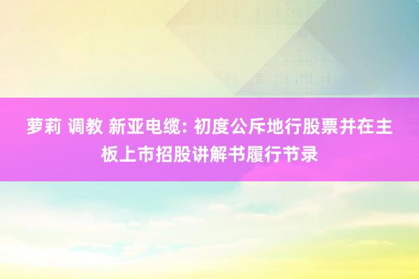 萝莉 调教 新亚电缆: 初度公斥地行股票并在主板上市招股讲解书履行节录