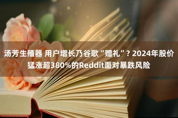 汤芳生殖器 用户增长乃谷歌“赠礼”? 2024年股价猛涨超380%的Reddit面对暴跌风险