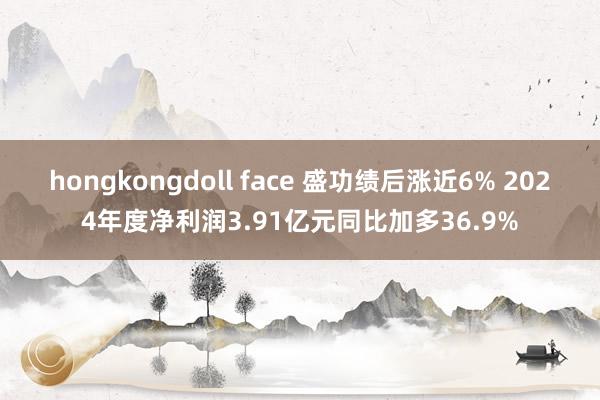 hongkongdoll face 盛功绩后涨近6% 2024年度净利润3.91亿元同比加多36.9%
