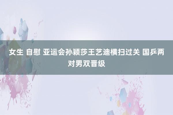 女生 自慰 亚运会孙颖莎王艺迪横扫过关 国乒两对男双晋级