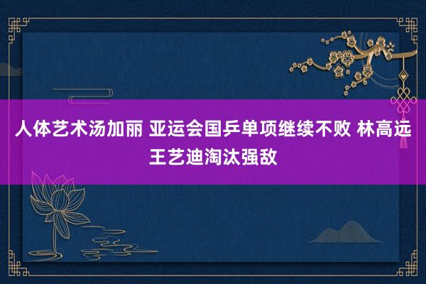 人体艺术汤加丽 亚运会国乒单项继续不败 林高远王艺迪淘汰强敌