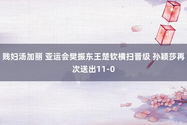 贱妇汤加丽 亚运会樊振东王楚钦横扫晋级 孙颖莎再次送出11-0