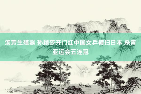 汤芳生殖器 孙颖莎开门红中国女乒横扫日本 杀青亚运会五连冠