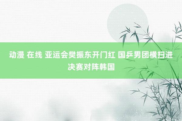 动漫 在线 亚运会樊振东开门红 国乒男团横扫进决赛对阵韩国