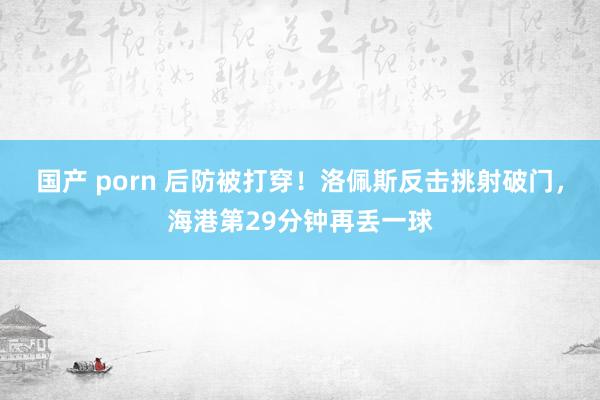 国产 porn 后防被打穿！洛佩斯反击挑射破门，海港第29分钟再丢一球