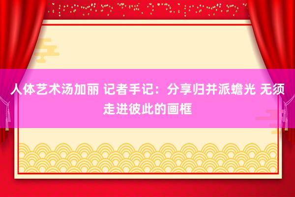 人体艺术汤加丽 记者手记：分享归并派蟾光 无须走进彼此的画框