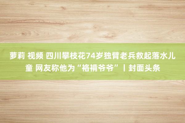 萝莉 视频 四川攀枝花74岁独臂老兵救起落水儿童 网友称他为“袼褙爷爷”丨封面头条