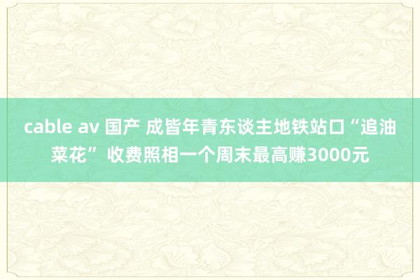 cable av 国产 成皆年青东谈主地铁站口“追油菜花” 收费照相一个周末最高赚3000元