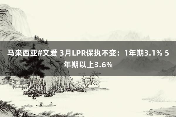 马来西亚#文爱 3月LPR保执不变：1年期3.1% 5年期以上3.6%