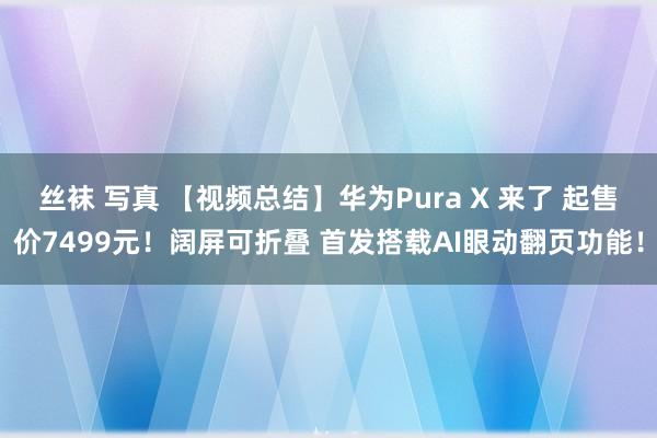 丝袜 写真 【视频总结】华为Pura X 来了 起售价7499元！阔屏可折叠 首发搭载AI眼动翻页功能！