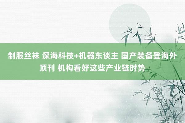 制服丝袜 深海科技+机器东谈主 国产装备登海外顶刊 机构看好这些产业链时势