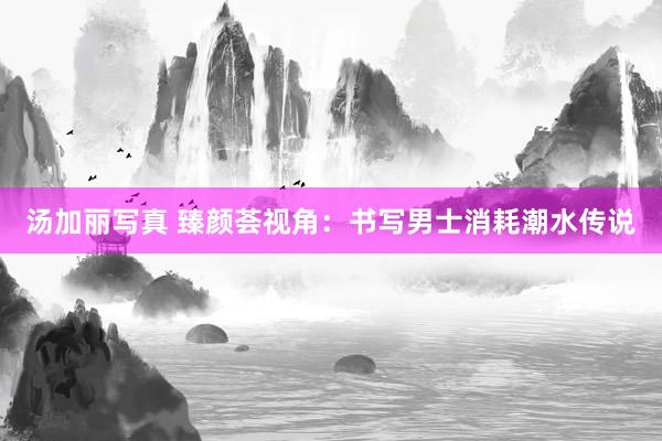 汤加丽写真 臻颜荟视角：书写男士消耗潮水传说