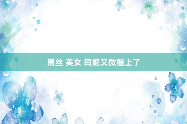 黑丝 美女 闫妮又微醺上了