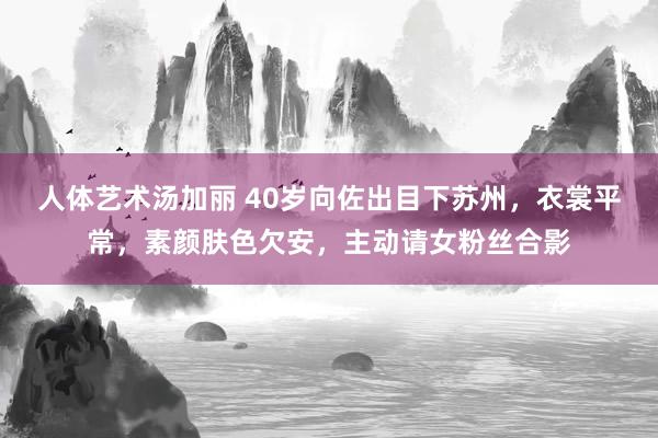 人体艺术汤加丽 40岁向佐出目下苏州，衣裳平常，素颜肤色欠安，主动请女粉丝合影
