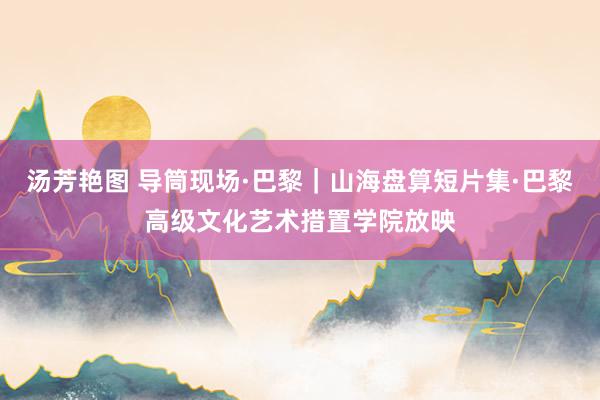 汤芳艳图 导筒现场·巴黎｜山海盘算短片集·巴黎高级文化艺术措置学院放映
