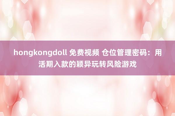 hongkongdoll 免费视频 仓位管理密码：用活期入款的颖异玩转风险游戏