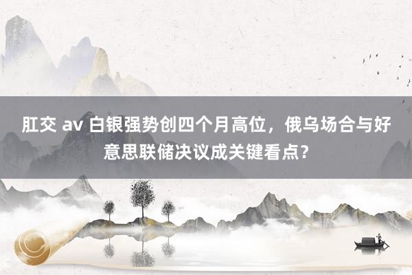 肛交 av 白银强势创四个月高位，俄乌场合与好意思联储决议成关键看点？