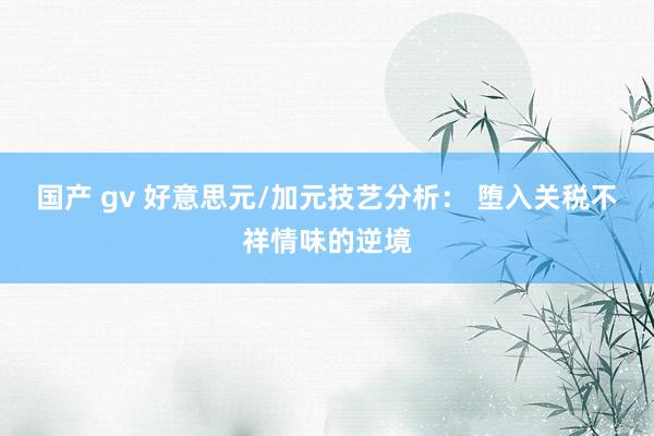 国产 gv 好意思元/加元技艺分析： 堕入关税不祥情味的逆境