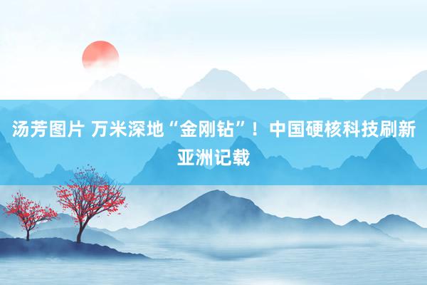 汤芳图片 万米深地“金刚钻”！中国硬核科技刷新亚洲记载