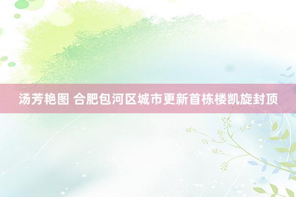 汤芳艳图 合肥包河区城市更新首栋楼凯旋封顶