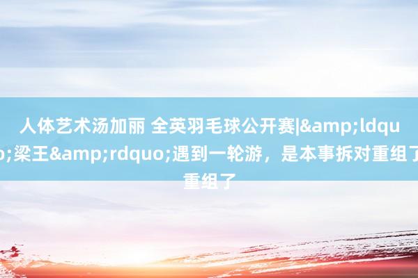 人体艺术汤加丽 全英羽毛球公开赛|&ldquo;梁王&rdquo;遇到一轮游，是本事拆对重组了