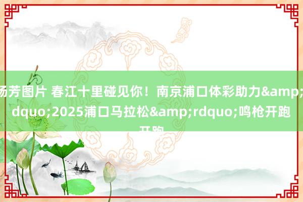 汤芳图片 春江十里碰见你！南京浦口体彩助力&ldquo;2025浦口马拉松&rdquo;鸣枪开跑