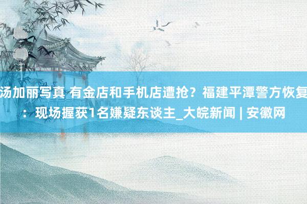 汤加丽写真 有金店和手机店遭抢？福建平潭警方恢复：现场握获1名嫌疑东谈主_大皖新闻 | 安徽网