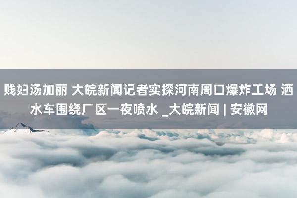 贱妇汤加丽 ﻿大皖新闻记者实探河南周口爆炸工场 洒水车围绕厂区一夜喷水 _大皖新闻 | 安徽网