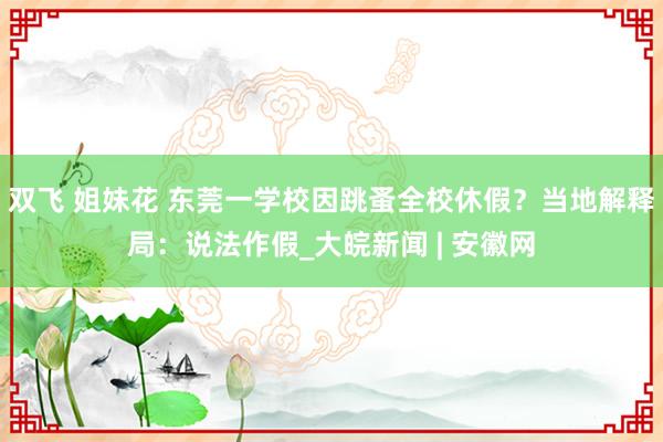 双飞 姐妹花 东莞一学校因跳蚤全校休假？当地解释局：说法作假_大皖新闻 | 安徽网