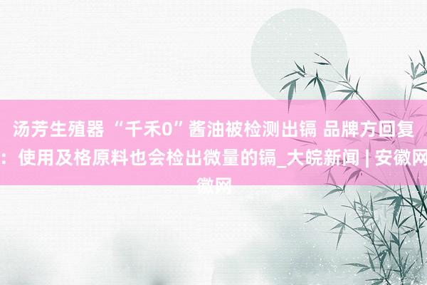汤芳生殖器 “千禾0”酱油被检测出镉 品牌方回复：使用及格原料也会检出微量的镉_大皖新闻 | 安徽网