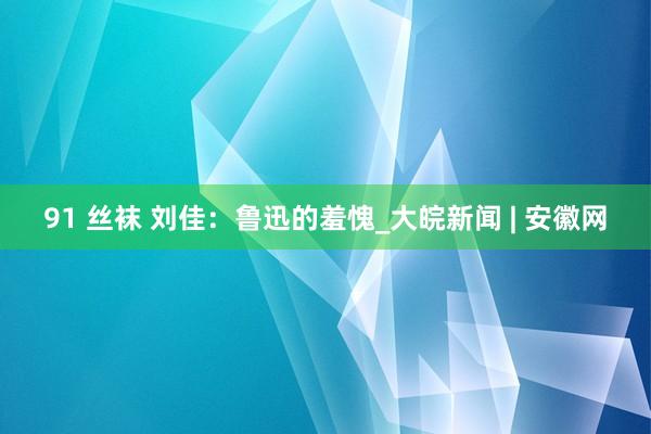 91 丝袜 刘佳：鲁迅的羞愧_大皖新闻 | 安徽网