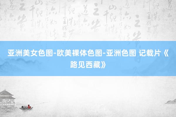 亚洲美女色图-欧美裸体色图-亚洲色图 记载片《路见西藏》