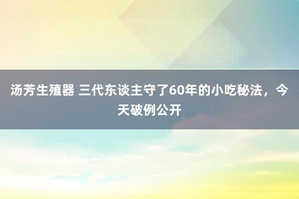 汤芳生殖器 三代东谈主守了60年的小吃秘法，今天破例公开
