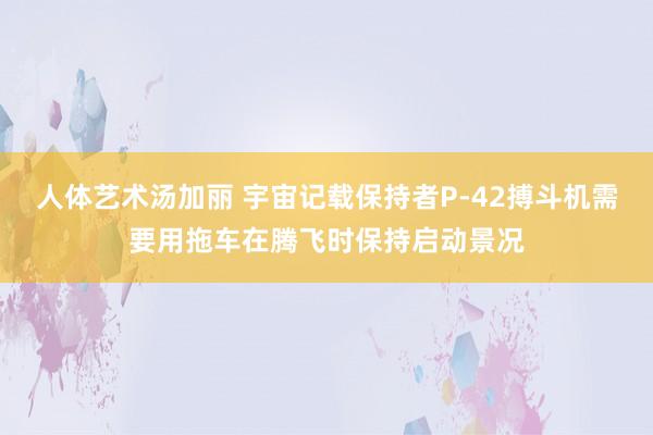 人体艺术汤加丽 宇宙记载保持者P-42搏斗机需要用拖车在腾飞时保持启动景况