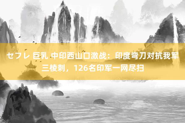 セフレ 巨乳 中印西山口激战：印度弯刀对抗我军三棱刺，126名印军一网尽扫