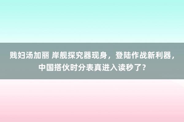 贱妇汤加丽 岸舰探究器现身，登陆作战新利器，中国搭伙时分表真进入读秒了？