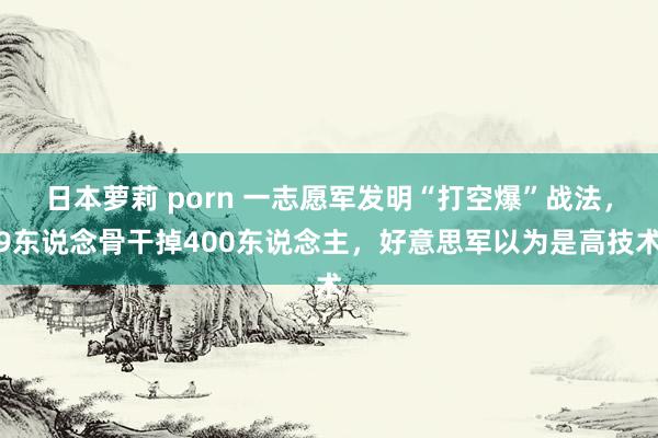 日本萝莉 porn 一志愿军发明“打空爆”战法，9东说念骨干掉400东说念主，好意思军以为是高技术