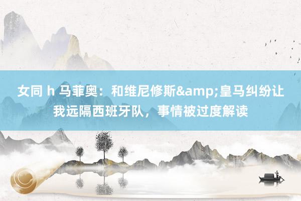 女同 h 马菲奥：和维尼修斯&皇马纠纷让我远隔西班牙队，事情被过度解读