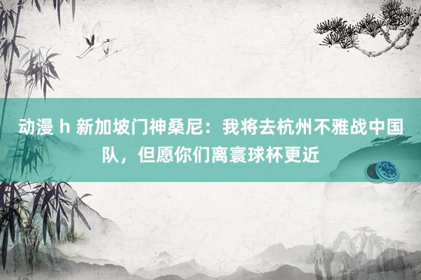动漫 h 新加坡门神桑尼：我将去杭州不雅战中国队，但愿你们离寰球杯更近